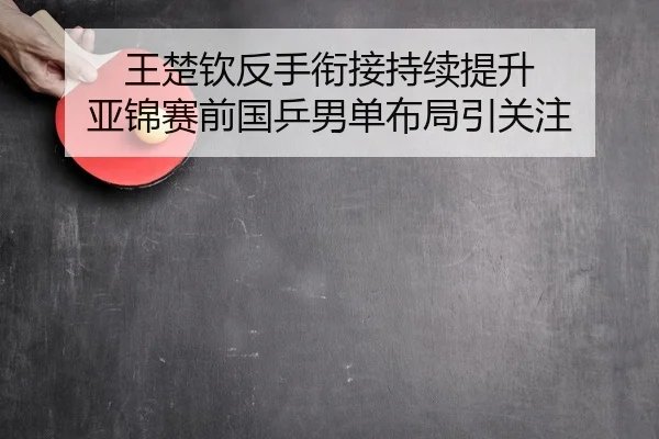 王楚钦反手衔接持续提升 亚锦赛前国乒男单布局引关注